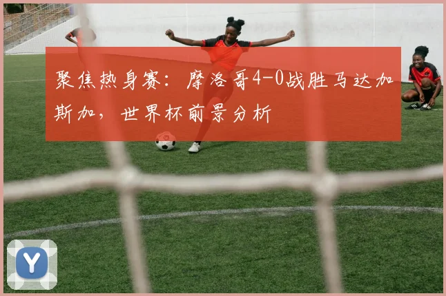 聚焦热身赛：摩洛哥4-0战胜马达加斯加，世界杯前景分析