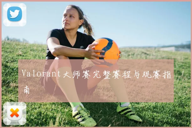 Valorant大师赛完整赛程与观赛指南