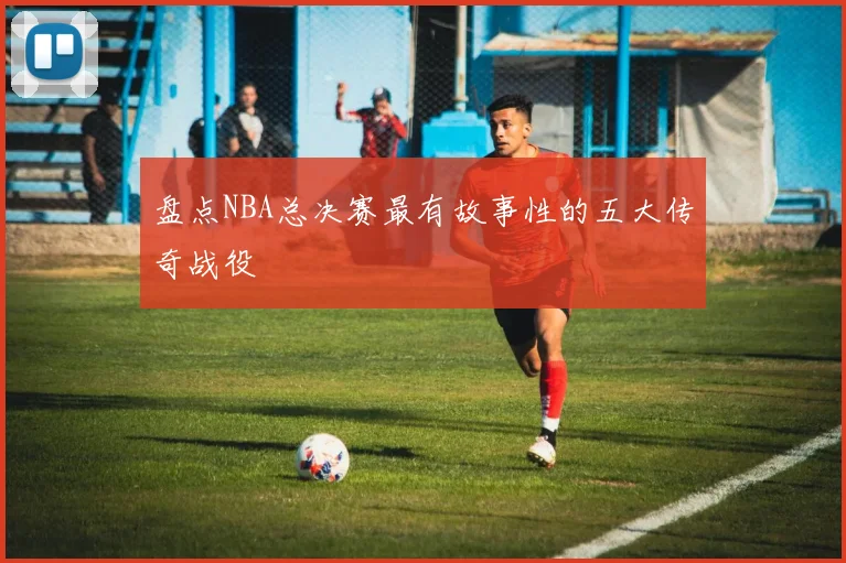 盘点NBA总决赛最有故事性的五大传奇战役