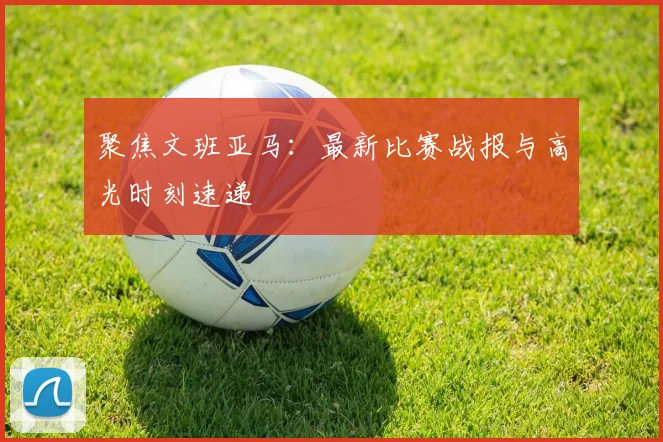 聚焦文班亚马：最新比赛战报与高光时刻速递