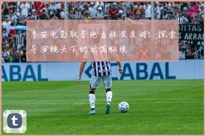 李安电影取景地吉林深度游：探索导演镜头下的北国秘境