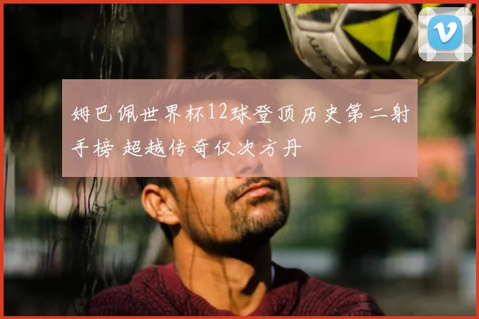 姆巴佩世界杯12球登顶历史第二射手榜 超越传奇仅次方丹