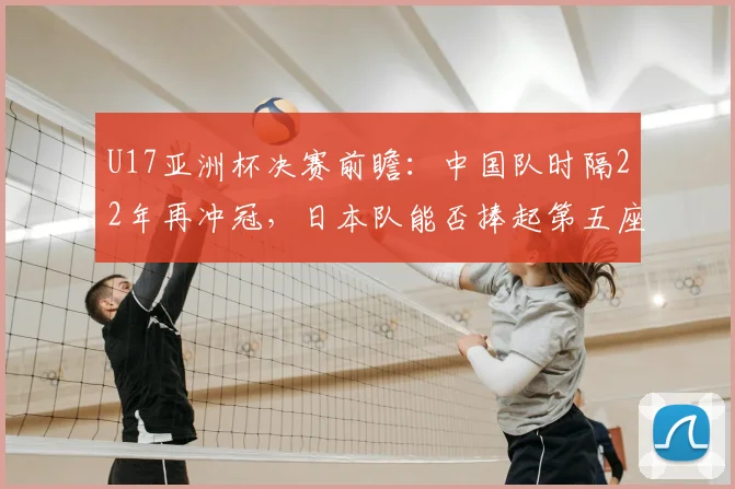 U17亚洲杯决赛前瞻：中国队时隔22年再冲冠，日本队能否捧起第五座奖杯？