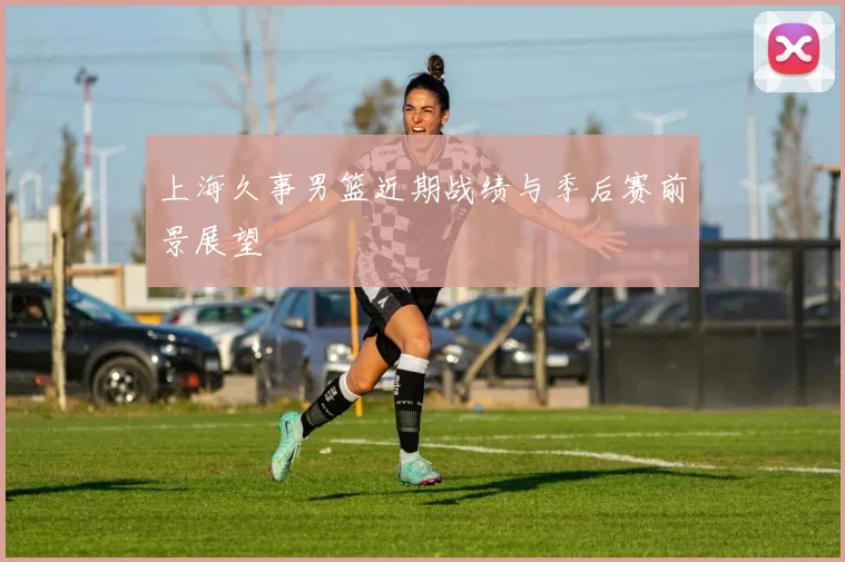 上海久事男篮近期战绩与季后赛前景展望