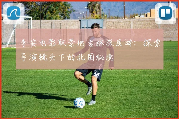 李安电影取景地吉林深度游：探索导演镜头下的北国秘境