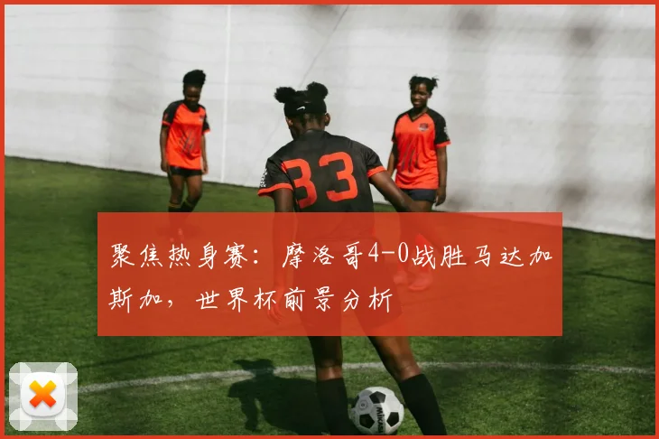 聚焦热身赛：摩洛哥4-0战胜马达加斯加，世界杯前景分析