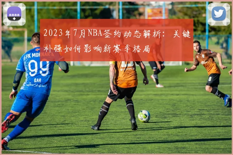 2023年7月NBA签约动态解析：关键补强如何影响新赛季格局