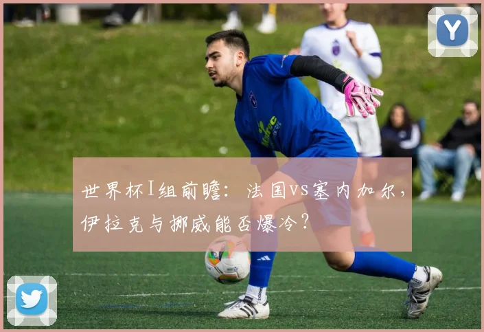 世界杯I组前瞻：法国vs塞内加尔，伊拉克与挪威能否爆冷？