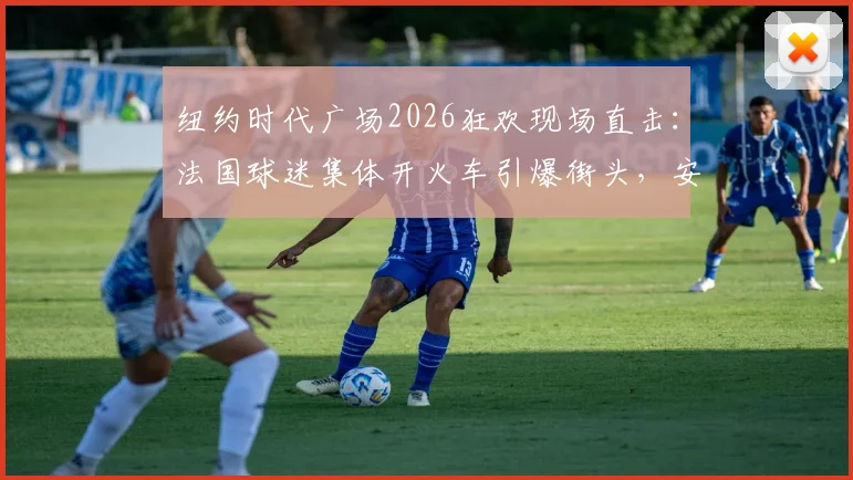 纽约时代广场2026狂欢现场直击：法国球迷集体开火车引爆街头，安全指南与庆祝方式全解析