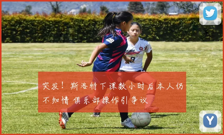 突发！斯洛特下课数小时后本人仍不知情 俱乐部操作引争议