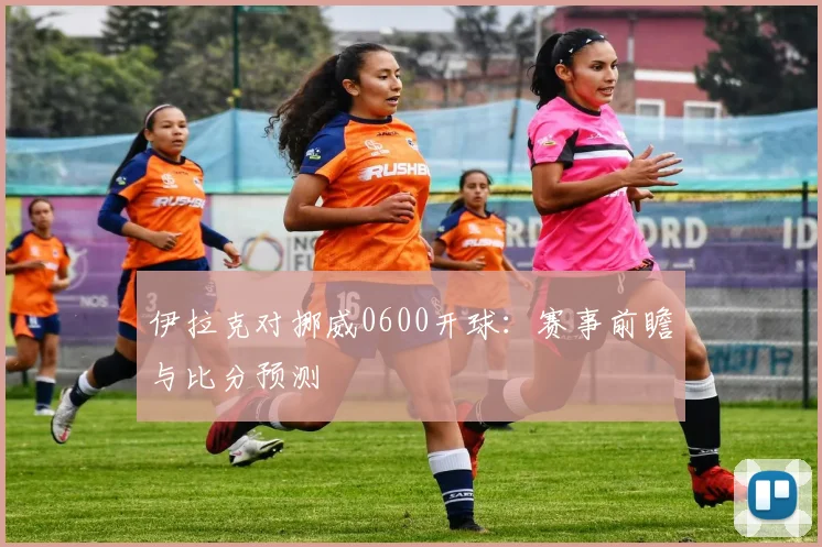 伊拉克对挪威0600开球：赛事前瞻与比分预测