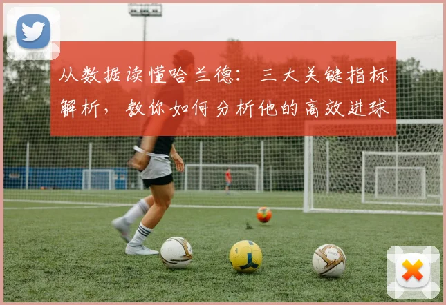 从数据读懂哈兰德：三大关键指标解析，教你如何分析他的高效进球秘诀