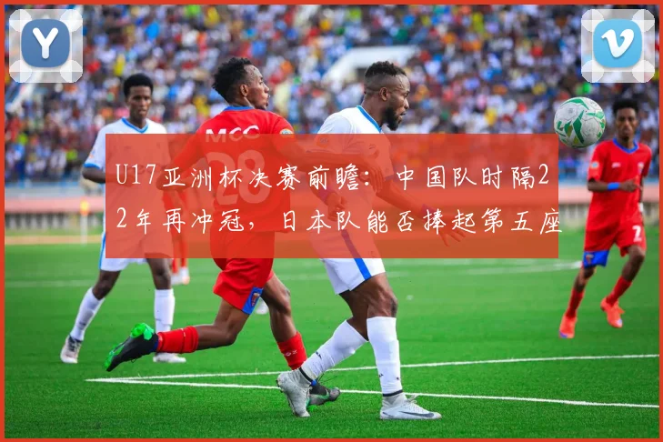 U17亚洲杯决赛前瞻：中国队时隔22年再冲冠，日本队能否捧起第五座奖杯？