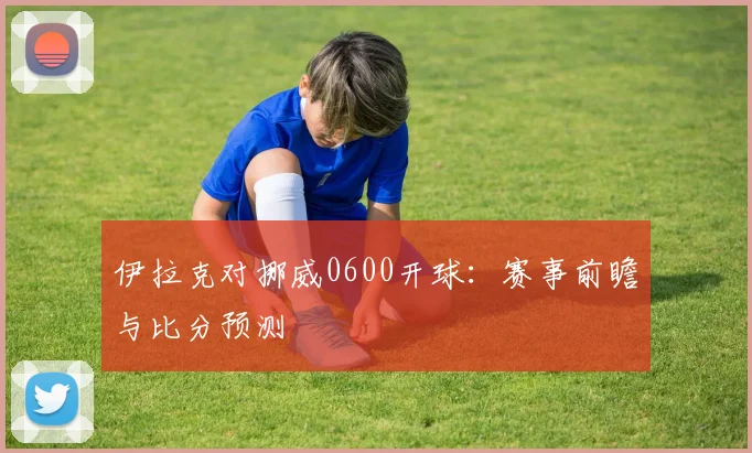 伊拉克对挪威0600开球：赛事前瞻与比分预测